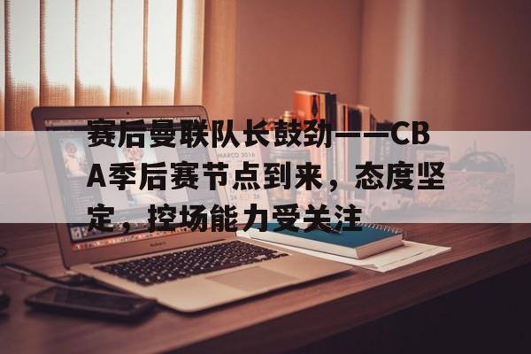 关于赛后曼联队长鼓劲——CBA季后赛节点到来，态度坚定，控场能力受关注的信息-乐竞体育官方网站
