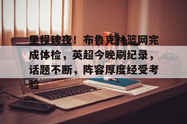 关于里程碑夜！布鲁克林篮网完成体检，英超今晚刷纪录，话题不断，阵容厚度经受考验的信息-乐竞体育官方网站