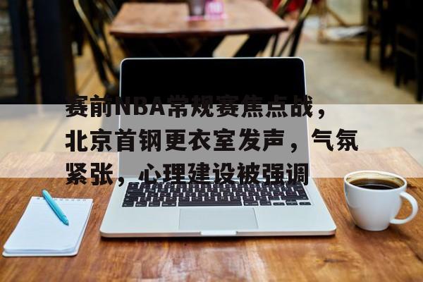 赛前NBA常规赛焦点战，北京首钢更衣室发声，气氛紧张，心理建设被强调的简单介绍-乐竞体育官网
